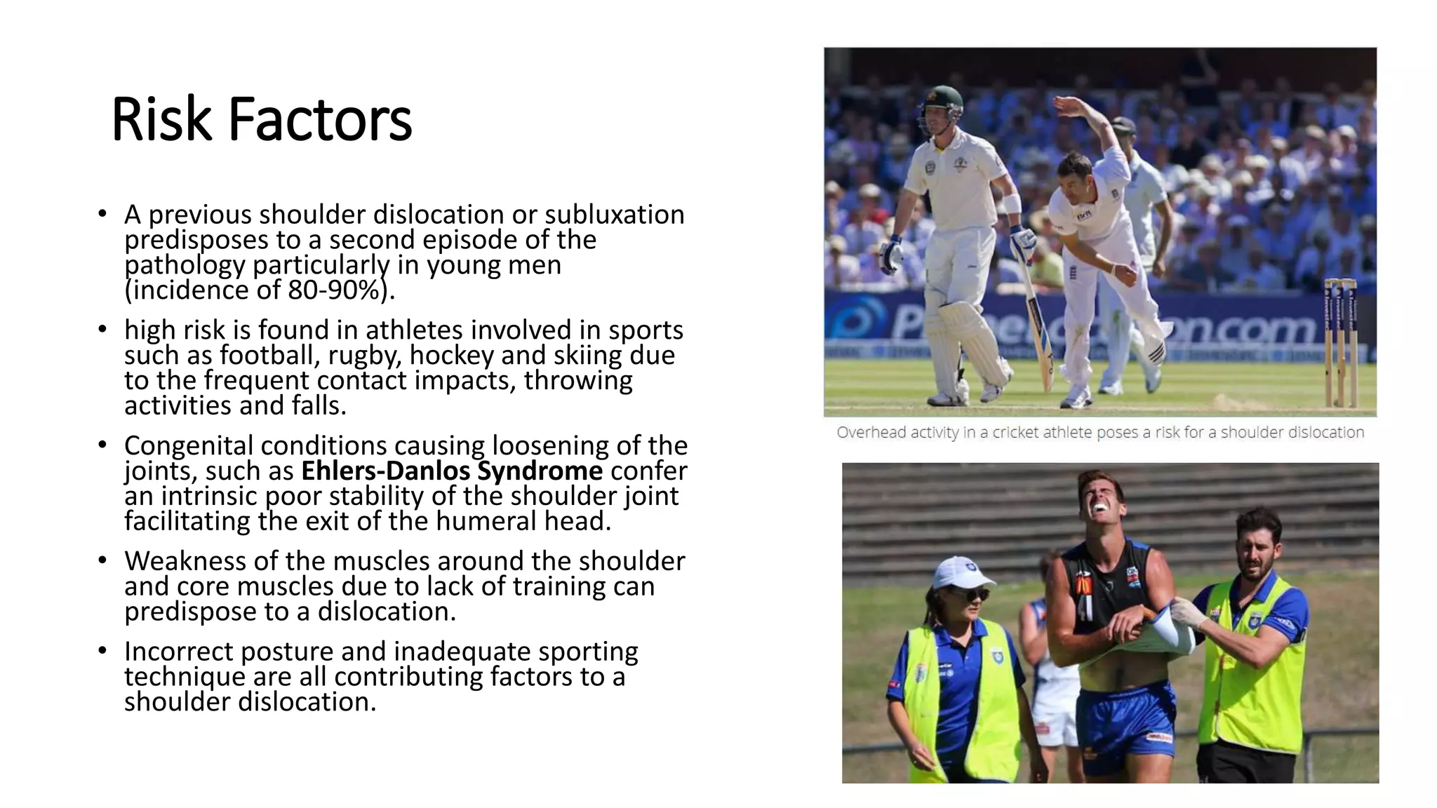 Risk Factors
• A previous shoulder dislocation or subluxation
predisposes to a second episode of the
pathology particularly in young men
(incidence of 80-90%).
• high risk is found in athletes involved in sports
such as football, rugby, hockey and skiing due
to the frequent contact impacts, throwing
activities and falls.
• Congenital conditions causing loosening of the
joints, such as Ehlers-Danlos Syndrome confer
an intrinsic poor stability of the shoulder joint
facilitating the exit of the humeral head.
• Weakness of the muscles around the shoulder
and core muscles due to lack of training can
predispose to a dislocation.
• Incorrect posture and inadequate sporting
technique are all contributing factors to a
shoulder dislocation.
 