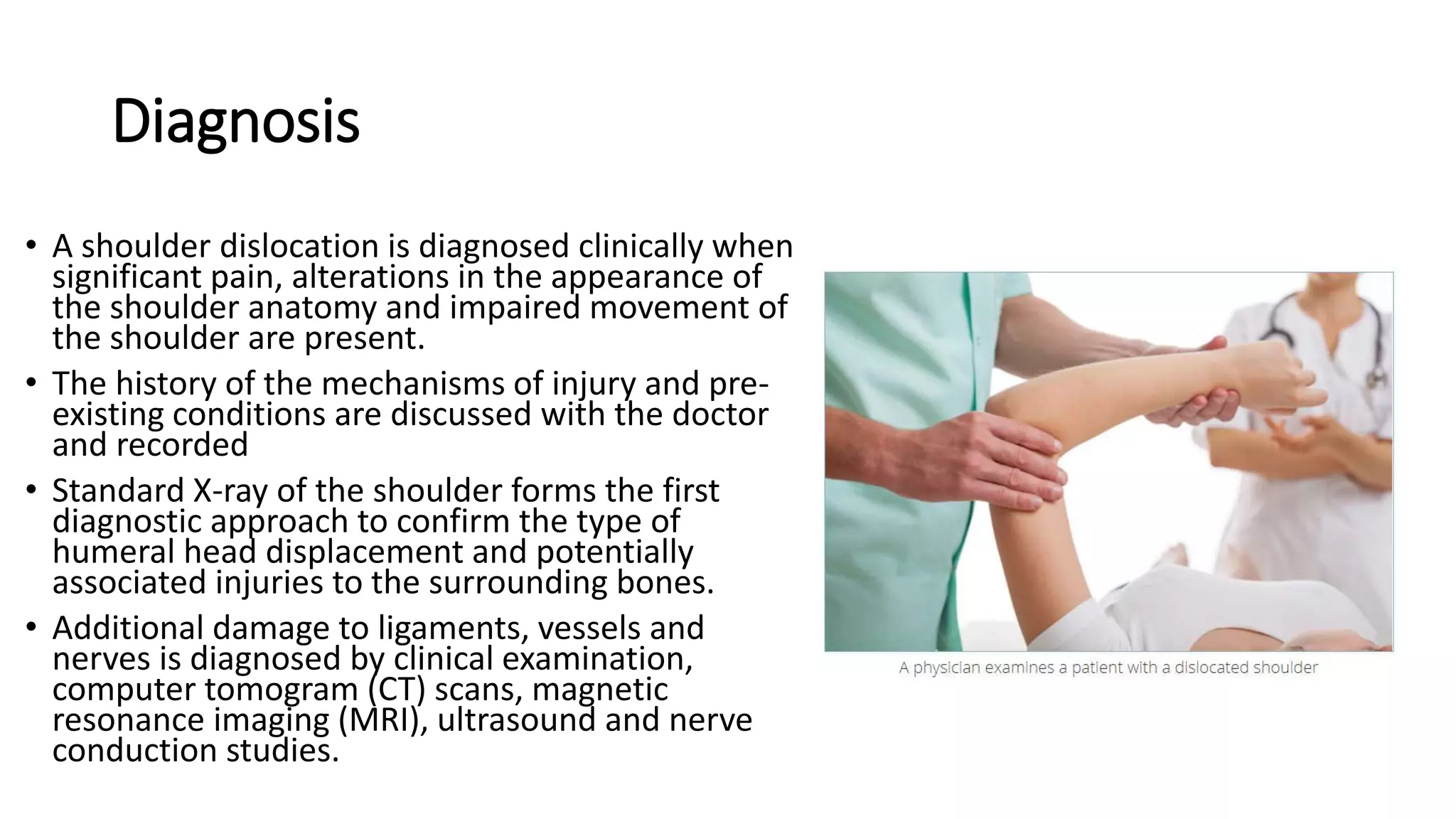 Diagnosis
• A shoulder dislocation is diagnosed clinically when
significant pain, alterations in the appearance of
the shoulder anatomy and impaired movement of
the shoulder are present.
• The history of the mechanisms of injury and pre-
existing conditions are discussed with the doctor
and recorded
• Standard X-ray of the shoulder forms the first
diagnostic approach to confirm the type of
humeral head displacement and potentially
associated injuries to the surrounding bones.
• Additional damage to ligaments, vessels and
nerves is diagnosed by clinical examination,
computer tomogram (CT) scans, magnetic
resonance imaging (MRI), ultrasound and nerve
conduction studies.
 