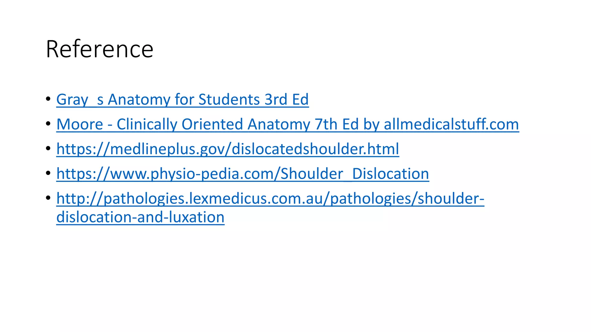 Reference
• Gray_s Anatomy for Students 3rd Ed
• Moore - Clinically Oriented Anatomy 7th Ed by allmedicalstuff.com
• https://medlineplus.gov/dislocatedshoulder.html
• https://www.physio-pedia.com/Shoulder_Dislocation
• http://pathologies.lexmedicus.com.au/pathologies/shoulder-
dislocation-and-luxation
 