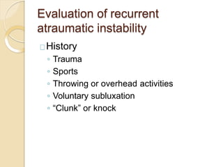 Evaluation of recurrent
atraumatic instability
History
◦ Trauma
◦ Sports
◦ Throwing or overhead activities
◦ Voluntary subluxation
◦ “Clunk” or knock
 