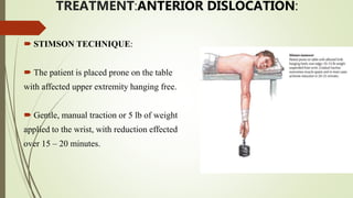 TREATMENT:ANTERIOR DISLOCATION:
 STIMSON TECHNIQUE:
 The patient is placed prone on the table
with affected upper extremity hanging free.
 Gentle, manual traction or 5 lb of weight
applied to the wrist, with reduction effected
over 15 – 20 minutes.
 