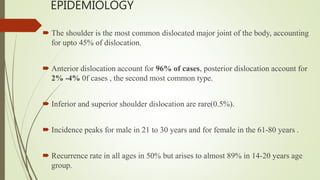 EPIDEMIOLOGY
 The shoulder is the most common dislocated major joint of the body, accounting
for upto 45% of dislocation.
 Anterior dislocation account for 96% of cases, posterior dislocation account for
2% -4% 0f cases , the second most common type.
 Inferior and superior shoulder dislocation are rare(0.5%).
 Incidence peaks for male in 21 to 30 years and for female in the 61-80 years .
 Recurrence rate in all ages in 50% but arises to almost 89% in 14-20 years age
group.
 