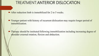 TREATMENT:ANTERIOR DISLOCATION:
 After reduction limb is immobilized for 2 to 5 weeks.
 Younger patient with history of recurrent dislocation may require longer period of
immobilization.
 Therapy should be instituted following immobilization including increasing degree of
shoulder external rotation, flexion and abduction.
 