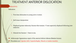 TREATMENT:ANTERIOR DISLOCATION:
OPERATIVE:
Indication:
1. First time dislocation in young active women.
2. Soft tissue interposition
3. Displaced greater tuberosity fracture that remains >5 mm superiorly displaced following joint
reduction.
4. Glenoid rim fracture > 5mm in size.
 Arthroscopic ligamentous repair of the anterior/inferior labrum (Bankert lesion).
 Procedures are Capsular shift, Capsulorrhaphy, Muscle or tendon transfers.
 