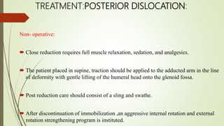 TREATMENT:POSTERIOR DISLOCATION:
Non- operative:
 Close reduction requires full muscle relaxation, sedation, and analgesics.
 The patient placed in supine, traction should be applied to the adducted arm in the line
of deformity with gentle lifting of the humeral head onto the glenoid fossa.
 Post reduction care should consist of a sling and swathe.
 After discontinuation of immobilization ,an aggressive internal rotation and external
rotation strengthening program is instituted.
 