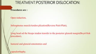TREATMENT:POSTERIOR DISLOCATION:
Procedures are :
Open reduction,
Infraspinatus muscle/tendon plication(Reverse Putti-Platt),
Long head od the biceps tendon transfer to the posterior glenoid margin(Boyd-Sisk
procedure),
humeral and glenoid osteotomies and
capsulorrhaphy.
 