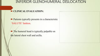 INFERIOR GLENOHUMERAL DISLOCATION
 CLINICAL EVALUATION:
 Patients typically presents in a characteristic
‘SALUTE’ fashion.
 The humeral head is typically palpable on
the lateral chest wall and axilla.
 