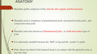 ANATOMY
 Shoulder girdle comprises of the clavicle ,the scapula and the humerus.
 Shoulder joint is comprises of glenohumeral joint, acromioclavicular joint , and
coracoclavicular joint.
 Shoulder joint also known as Glenohumeral joint , is a ball and socket type of
joint.
 It is inherently unstable because the ‘Ball’ is big and the ‘socket’ is small.
 Only about one-third of the humeral head is in contact with the glenoid cavity at
any one time.
 