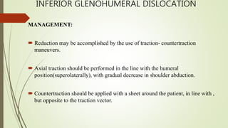 INFERIOR GLENOHUMERAL DISLOCATION
MANAGEMENT:
 Reduction may be accomplished by the use of traction- countertraction
maneuvers.
 Axial traction should be performed in the line with the humeral
position(superolaterally), with gradual decrease in shoulder abduction.
 Countertraction should be applied with a sheet around the patient, in line with ,
but opposite to the traction vector.
 