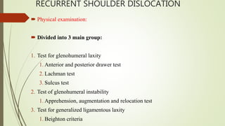 RECURRENT SHOULDER DISLOCATION
 Physical examination:
 Divided into 3 main group:
1. Test for glenohumeral laxity
1. Anterior and posterior drawer test
2. Lachman test
3. Sulcus test
2. Test of glenohumeral instability
1. Apprehension, augmentation and relocation test
3. Test for generalized ligamentous laxity
1. Beighton criteria
 
