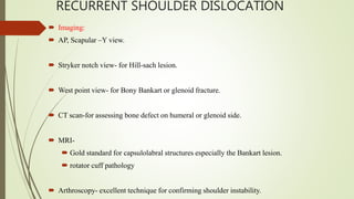 RECURRENT SHOULDER DISLOCATION
 Imaging:
 AP, Scapular –Y view.
 Stryker notch view- for Hill-sach lesion.
 West point view- for Bony Bankart or glenoid fracture.
 CT scan-for assessing bone defect on humeral or glenoid side.
 MRI-
 Gold standard for capsulolabral structures especially the Bankart lesion.
 rotator cuff pathology
 Arthroscopy- excellent technique for confirming shoulder instability.
 