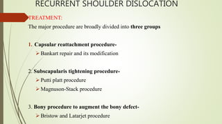 RECURRENT SHOULDER DISLOCATION
TREATMENT:
The major procedure are broadly divided into three groups
1. Capsular reattachment procedure-
Bankart repair and its modification
2. Subscapularis tightening procedure-
Putti platt procedure
Magnuson-Stack procedure
3. Bony procedure to augment the bony defect-
Bristow and Latarjet procedure
 