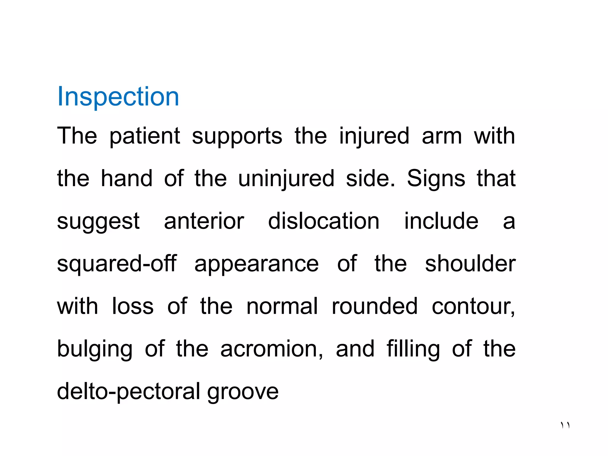 11
Inspection
The patient supports the injured arm with
the hand of the uninjured side. Signs that
suggest anterior dislocation include a
squared-off appearance of the shoulder
with loss of the normal rounded contour,
bulging of the acromion, and filling of the
delto-pectoral groove
 