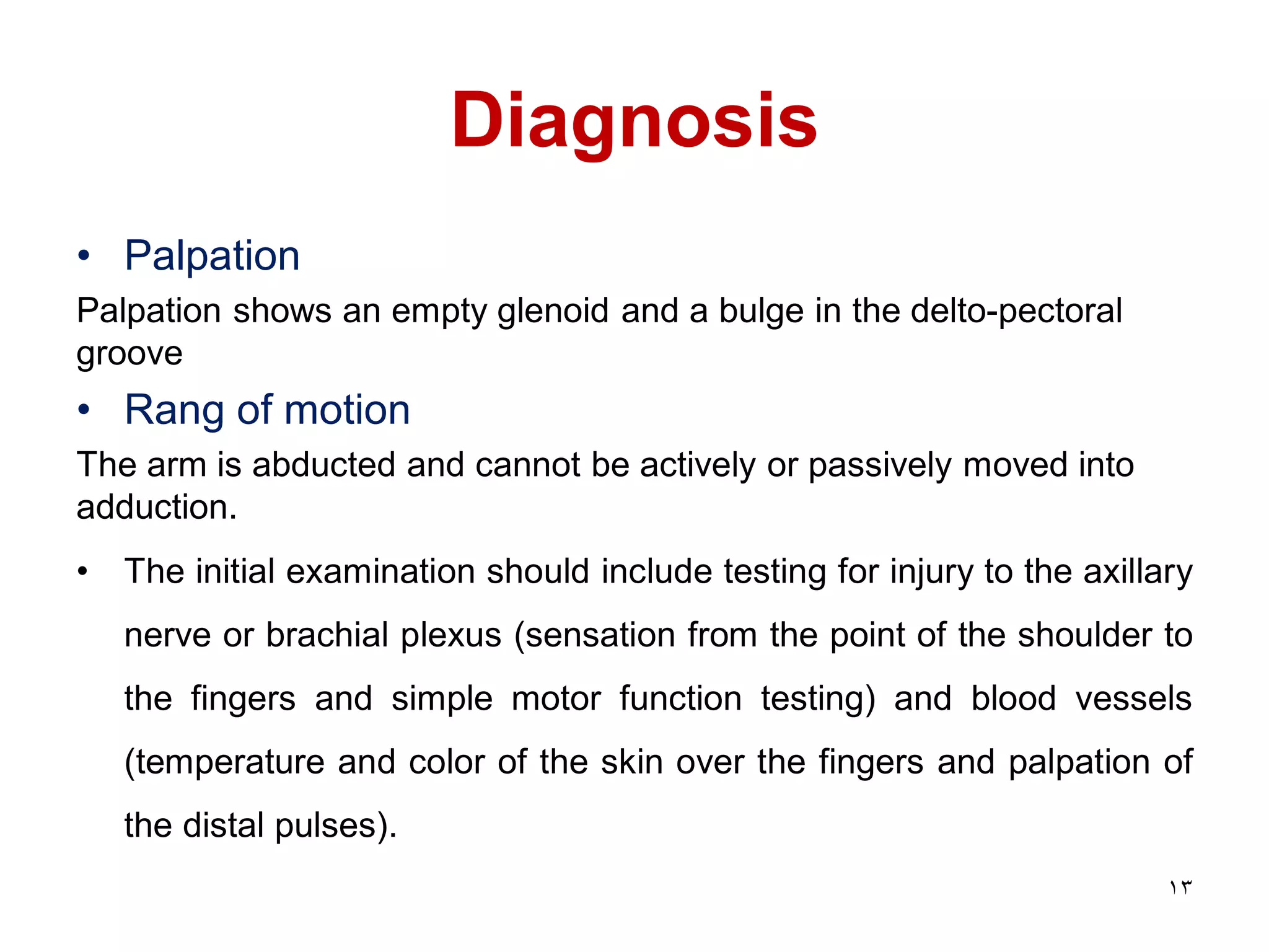 Diagnosis
• Palpation
Palpation shows an empty glenoid and a bulge in the delto-pectoral
groove
• Rang of motion
The arm is abducted and cannot be actively or passively moved into
adduction.
• The initial examination should include testing for injury to the axillary
nerve or brachial plexus (sensation from the point of the shoulder to
the fingers and simple motor function testing) and blood vessels
(temperature and color of the skin over the fingers and palpation of
the distal pulses).
13
 