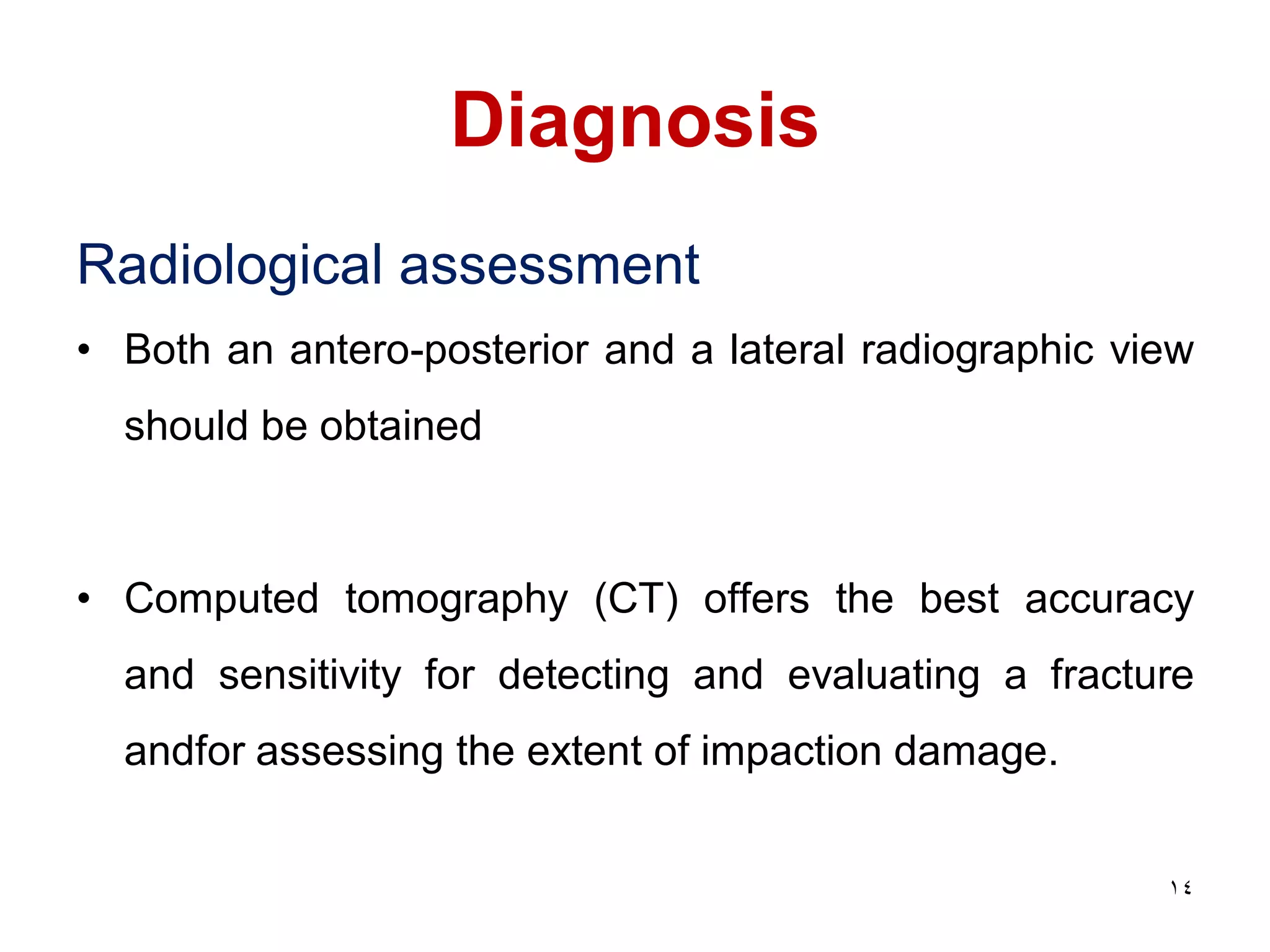 Diagnosis
Radiological assessment
• Both an antero-posterior and a lateral radiographic view
should be obtained
• Computed tomography (CT) offers the best accuracy
and sensitivity for detecting and evaluating a fracture
andfor assessing the extent of impaction damage.
14
 