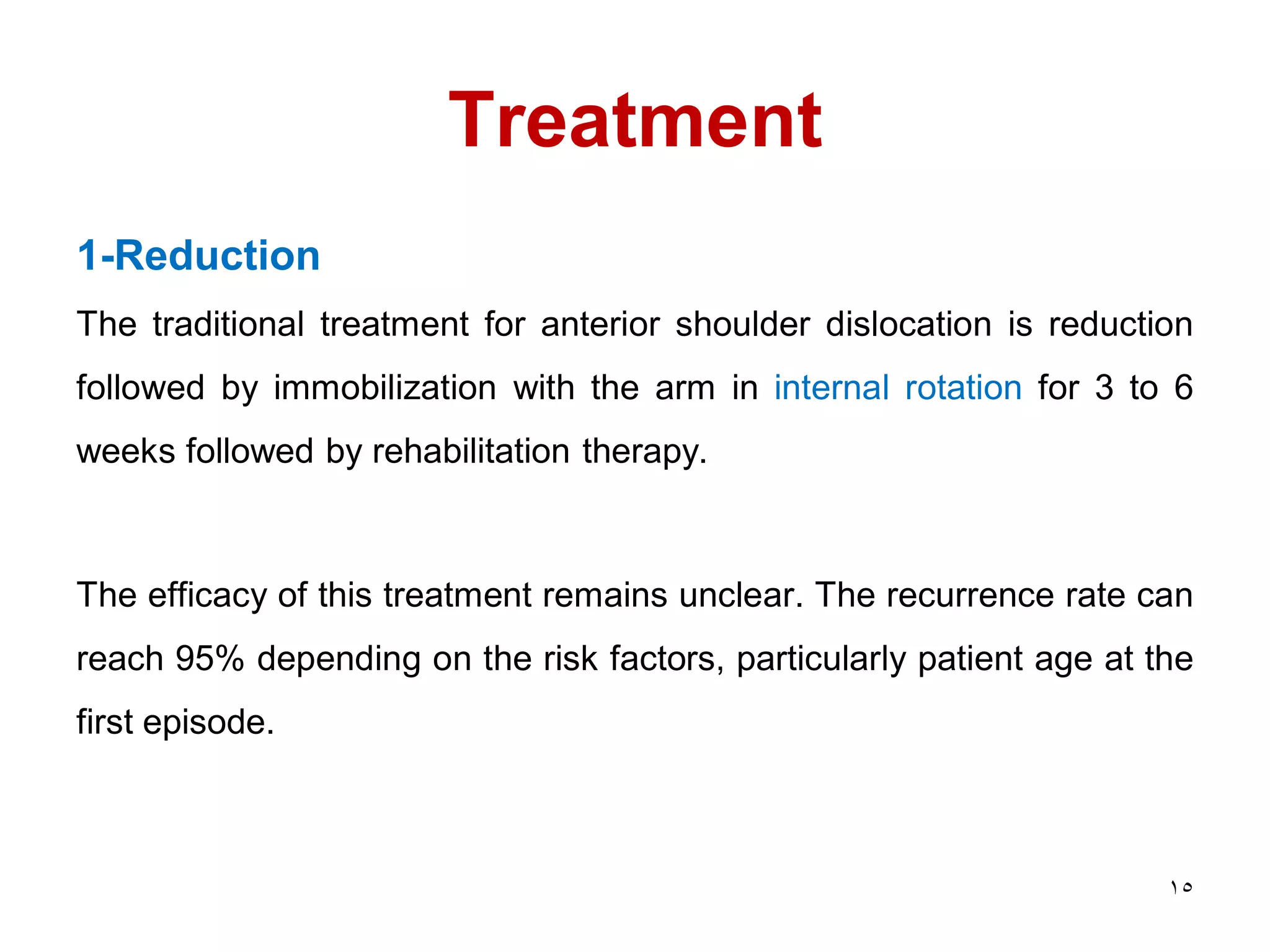 Treatment
1-Reduction
The traditional treatment for anterior shoulder dislocation is reduction
followed by immobilization with the arm in internal rotation for 3 to 6
weeks followed by rehabilitation therapy.
The efficacy of this treatment remains unclear. The recurrence rate can
reach 95% depending on the risk factors, particularly patient age at the
first episode.
15
 