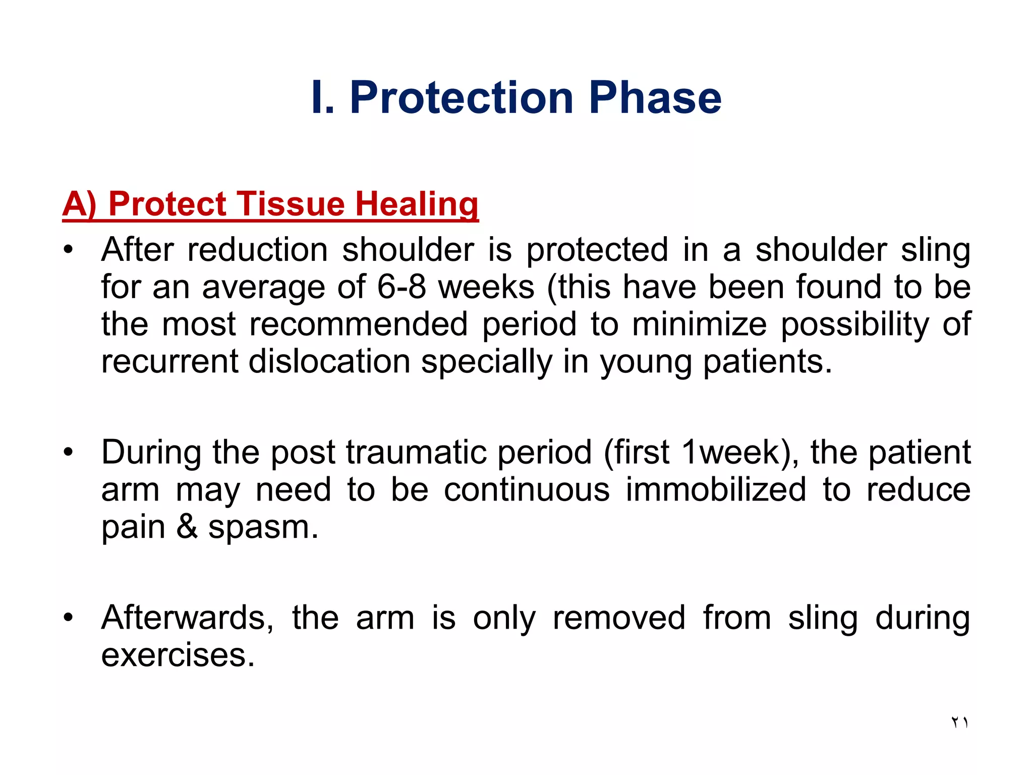 I. Protection Phase
A) Protect Tissue Healing
• After reduction shoulder is protected in a shoulder sling
for an average of 6-8 weeks (this have been found to be
the most recommended period to minimize possibility of
recurrent dislocation specially in young patients.
• During the post traumatic period (first 1week), the patient
arm may need to be continuous immobilized to reduce
pain & spasm.
• Afterwards, the arm is only removed from sling during
exercises.
21
 