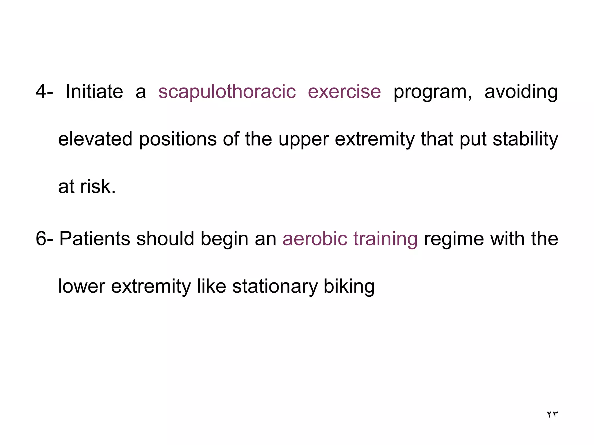 4- Initiate a scapulothoracic exercise program, avoiding
elevated positions of the upper extremity that put stability
at risk.
6- Patients should begin an aerobic training regime with the
lower extremity like stationary biking
23
 