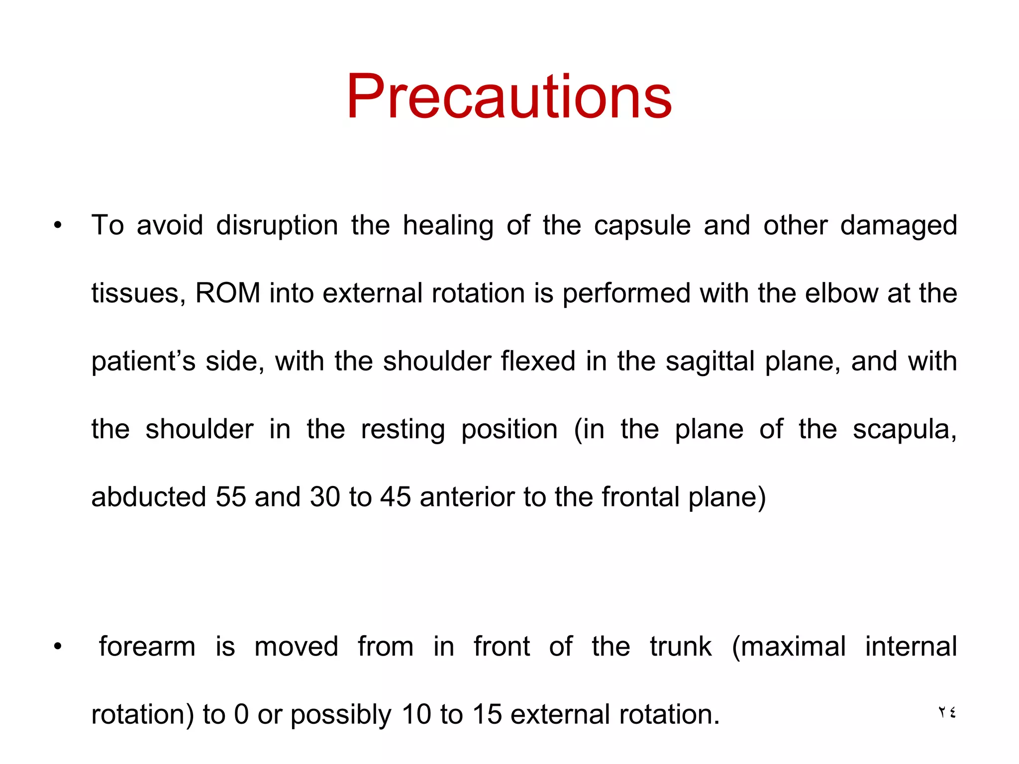 Precautions
• To avoid disruption the healing of the capsule and other damaged
tissues, ROM into external rotation is performed with the elbow at the
patient’s side, with the shoulder flexed in the sagittal plane, and with
the shoulder in the resting position (in the plane of the scapula,
abducted 55 and 30 to 45 anterior to the frontal plane)
• forearm is moved from in front of the trunk (maximal internal
rotation) to 0 or possibly 10 to 15 external rotation. 24
 