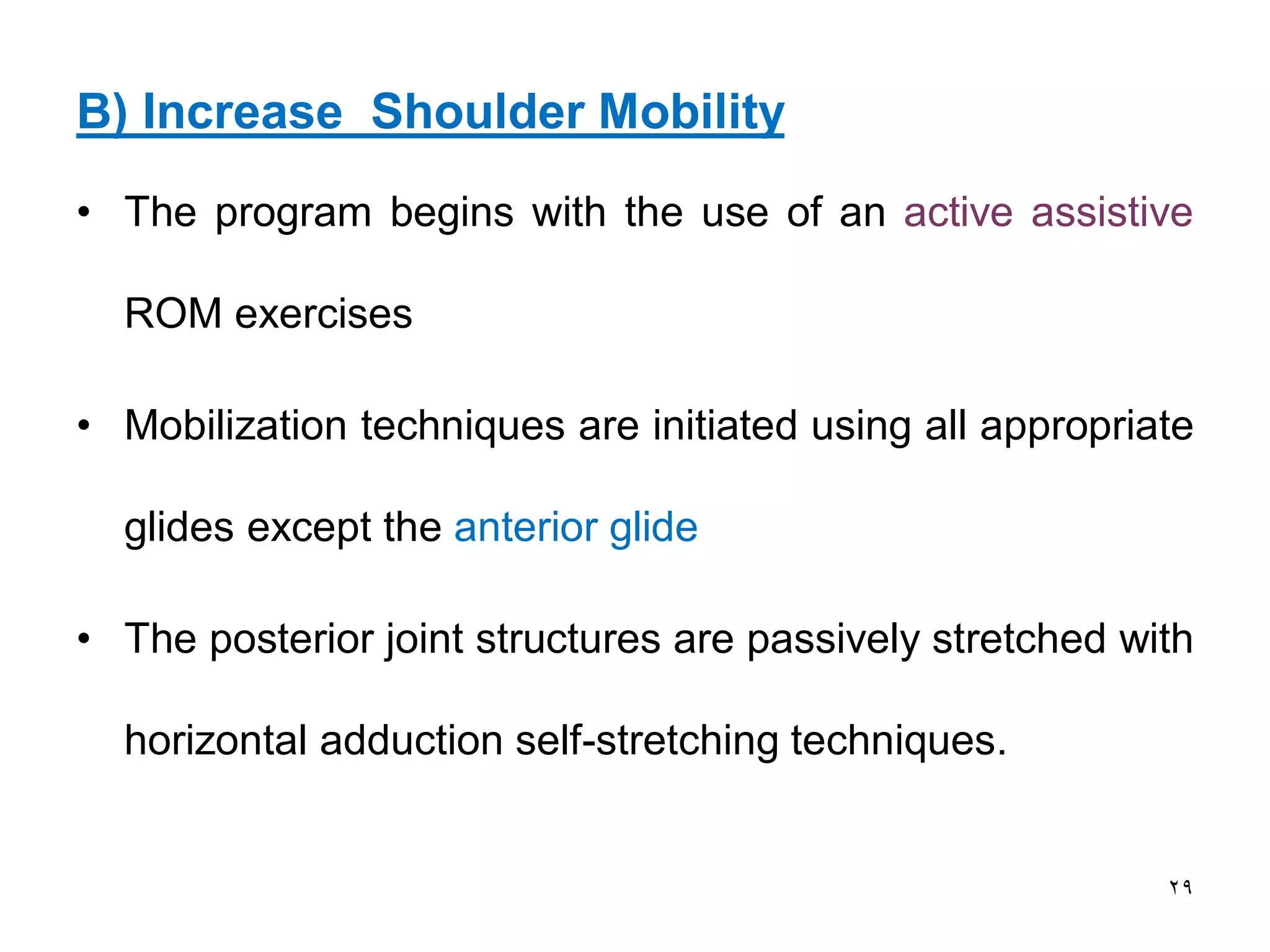 B) Increase Shoulder Mobility
• The program begins with the use of an active assistive
ROM exercises
• Mobilization techniques are initiated using all appropriate
glides except the anterior glide
• The posterior joint structures are passively stretched with
horizontal adduction self-stretching techniques.
29
 