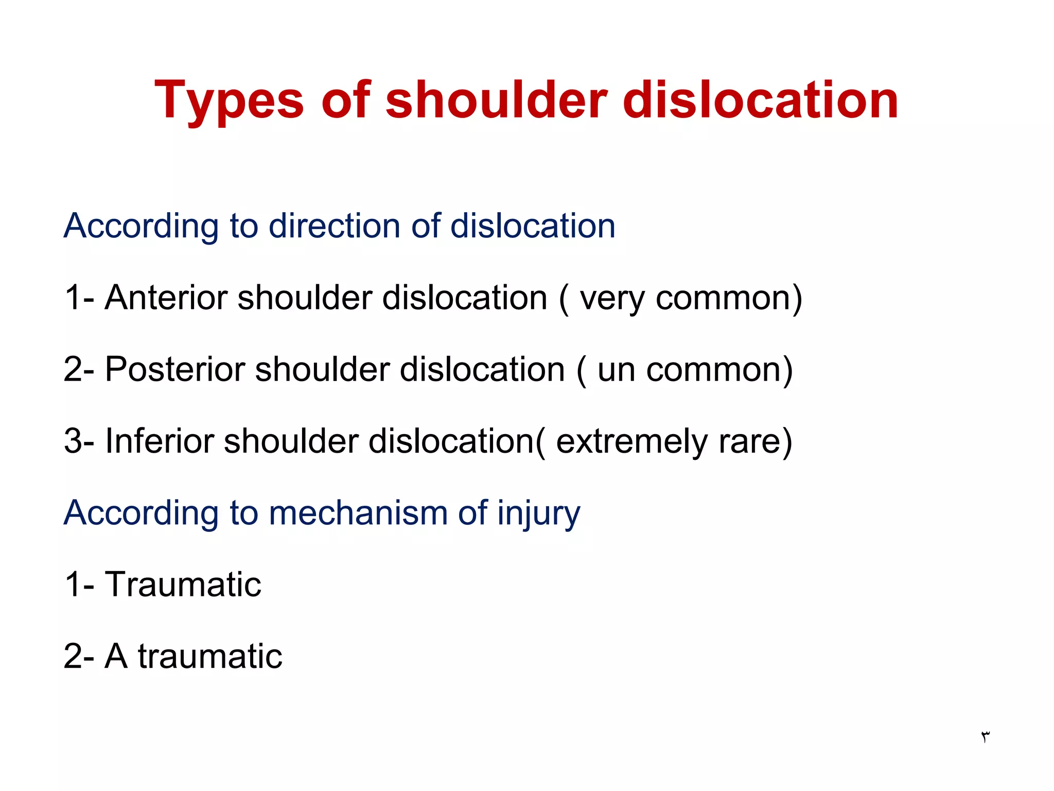 Types of shoulder dislocation
According to direction of dislocation
1- Anterior shoulder dislocation ( very common)
2- Posterior shoulder dislocation ( un common)
3- Inferior shoulder dislocation( extremely rare)
According to mechanism of injury
1- Traumatic
2- A traumatic
3
 