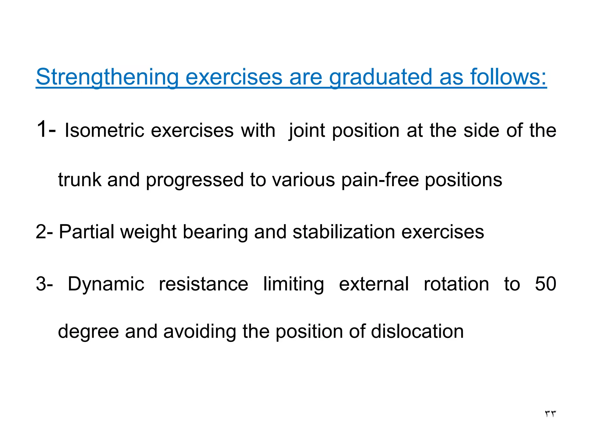 Strengthening exercises are graduated as follows:
1- Isometric exercises with joint position at the side of the
trunk and progressed to various pain-free positions
2- Partial weight bearing and stabilization exercises
3- Dynamic resistance limiting external rotation to 50
degree and avoiding the position of dislocation
33
 