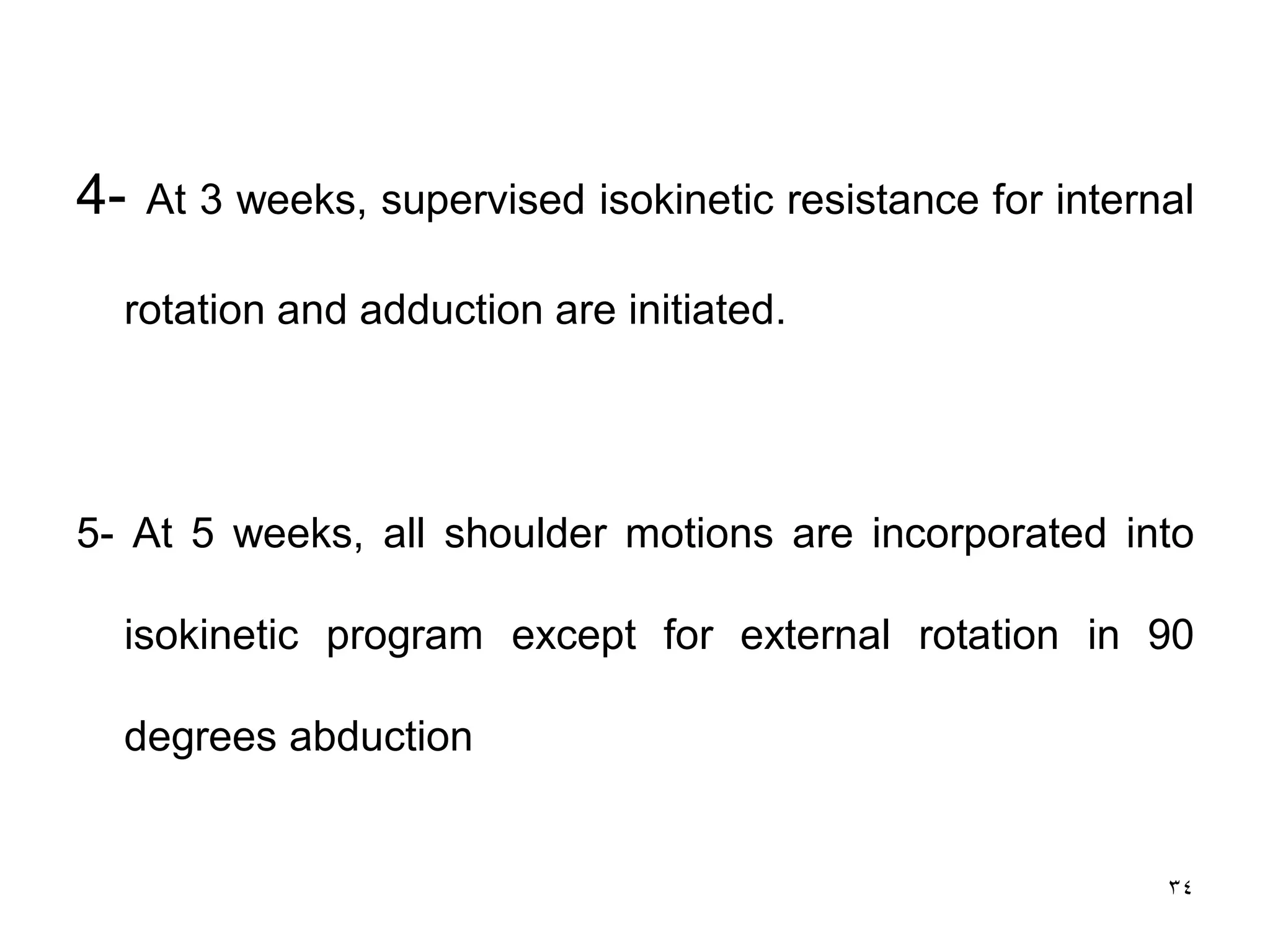4- At 3 weeks, supervised isokinetic resistance for internal
rotation and adduction are initiated.
5- At 5 weeks, all shoulder motions are incorporated into
isokinetic program except for external rotation in 90
degrees abduction
34
 