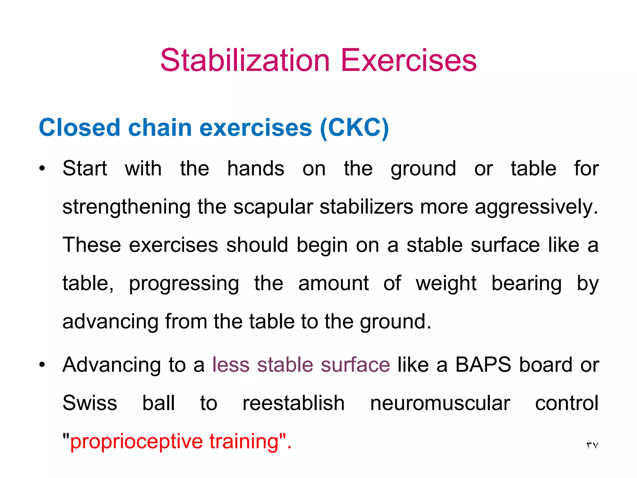 Stabilization Exercises
Closed chain exercises (CKC)
• Start with the hands on the ground or table for
strengthening the scapular stabilizers more aggressively.
These exercises should begin on a stable surface like a
table, progressing the amount of weight bearing by
advancing from the table to the ground.
• Advancing to a less stable surface like a BAPS board or
Swiss ball to reestablish neuromuscular control
"proprioceptive training". 37
 