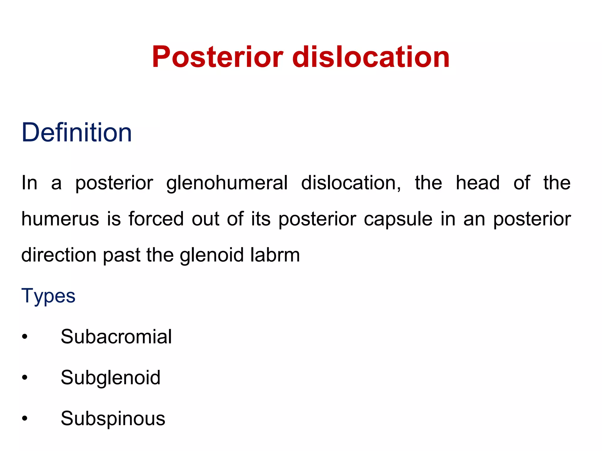 Posterior dislocation
Definition
In a posterior glenohumeral dislocation, the head of the
humerus is forced out of its posterior capsule in an posterior
direction past the glenoid labrm
Types
• Subacromial
• Subglenoid
• Subspinous
 