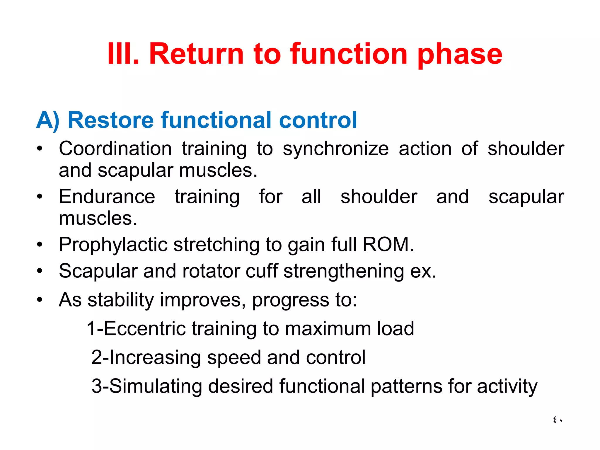 III. Return to function phase
A) Restore functional control
• Coordination training to synchronize action of shoulder
and scapular muscles.
• Endurance training for all shoulder and scapular
muscles.
• Prophylactic stretching to gain full ROM.
• Scapular and rotator cuff strengthening ex.
• As stability improves, progress to:
1-Eccentric training to maximum load
2-Increasing speed and control
3-Simulating desired functional patterns for activity
40
 