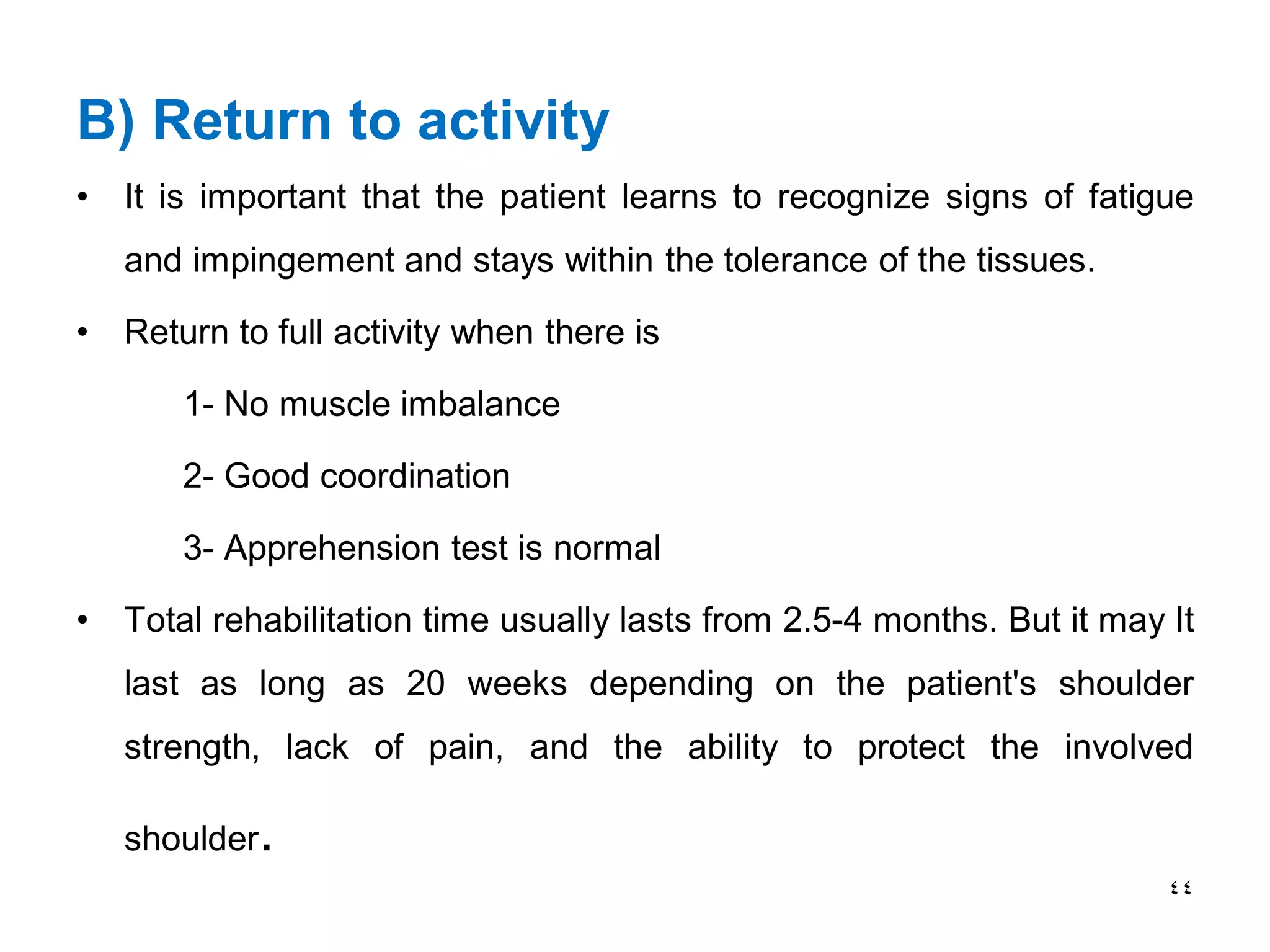 B) Return to activity
• It is important that the patient learns to recognize signs of fatigue
and impingement and stays within the tolerance of the tissues.
• Return to full activity when there is
1- No muscle imbalance
2- Good coordination
3- Apprehension test is normal
• Total rehabilitation time usually lasts from 2.5-4 months. But it may It
last as long as 20 weeks depending on the patient's shoulder
strength, lack of pain, and the ability to protect the involved
shoulder.
44
 