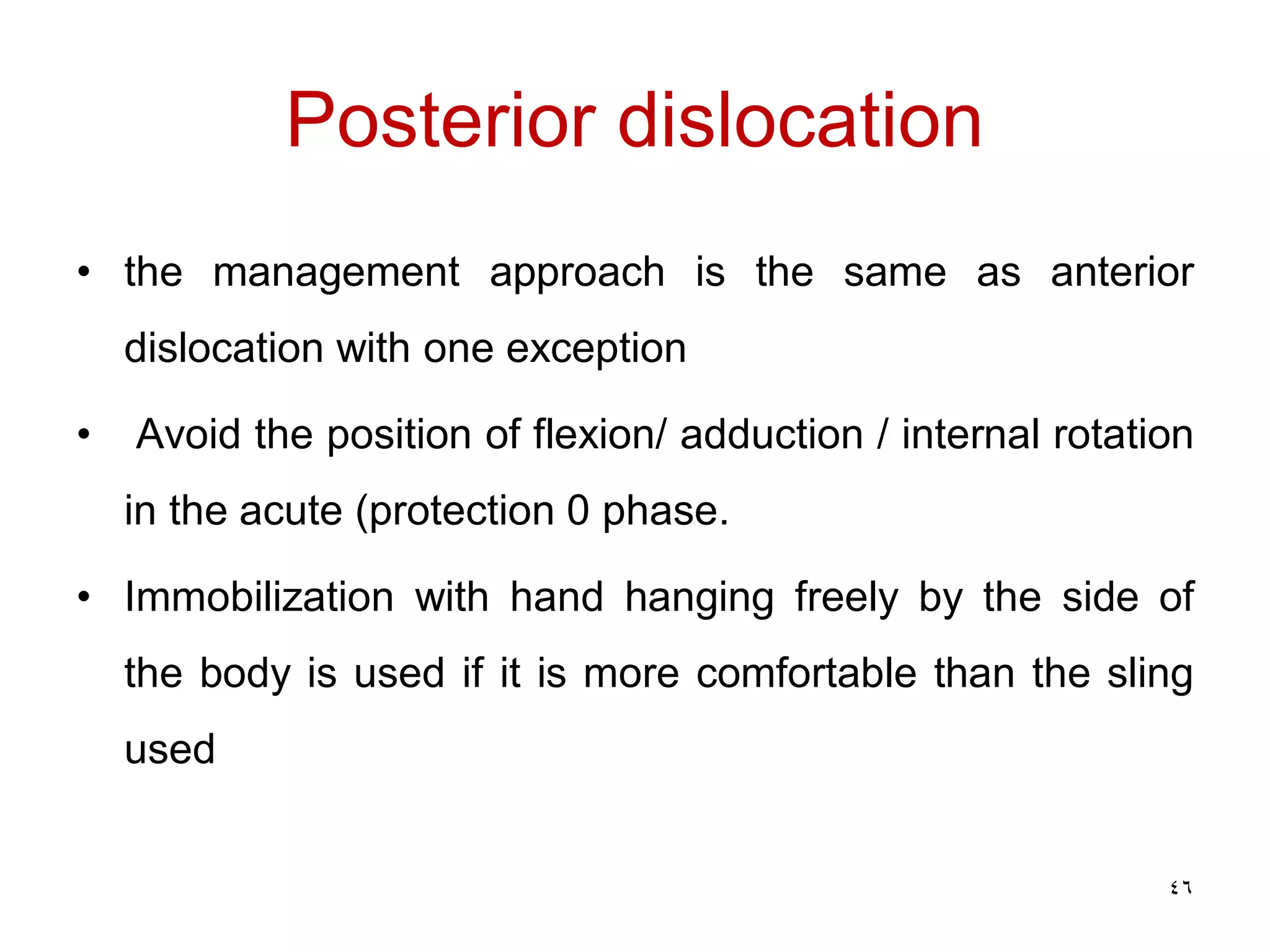 Posterior dislocation
• the management approach is the same as anterior
dislocation with one exception
• Avoid the position of flexion/ adduction / internal rotation
in the acute (protection 0 phase.
• Immobilization with hand hanging freely by the side of
the body is used if it is more comfortable than the sling
used
46
 