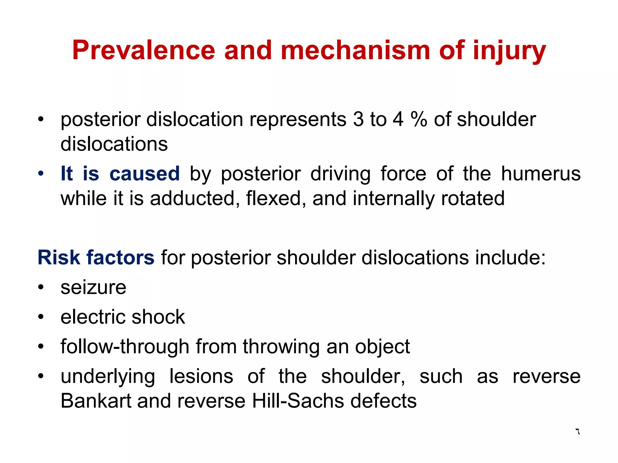 Prevalence and mechanism of injury
• posterior dislocation represents 3 to 4 % of shoulder
dislocations
• It is caused by posterior driving force of the humerus
while it is adducted, flexed, and internally rotated
Risk factors for posterior shoulder dislocations include:
• seizure
• electric shock
• follow-through from throwing an object
• underlying lesions of the shoulder, such as reverse
Bankart and reverse Hill-Sachs defects
6
 