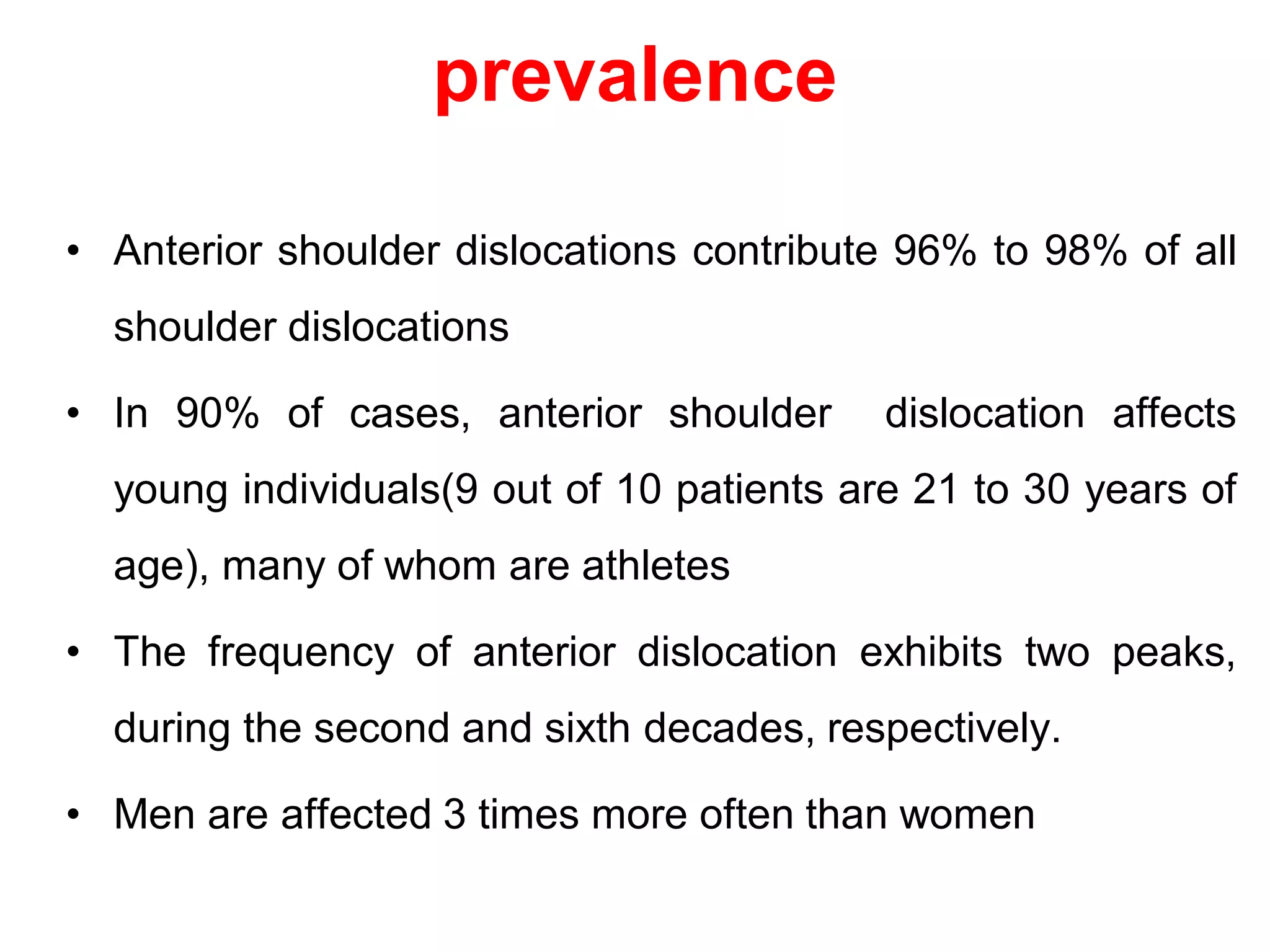 prevalence
• Anterior shoulder dislocations contribute 96% to 98% of all
shoulder dislocations
• In 90% of cases, anterior shoulder dislocation affects
young individuals(9 out of 10 patients are 21 to 30 years of
age), many of whom are athletes
• The frequency of anterior dislocation exhibits two peaks,
during the second and sixth decades, respectively.
• Men are affected 3 times more often than women
 