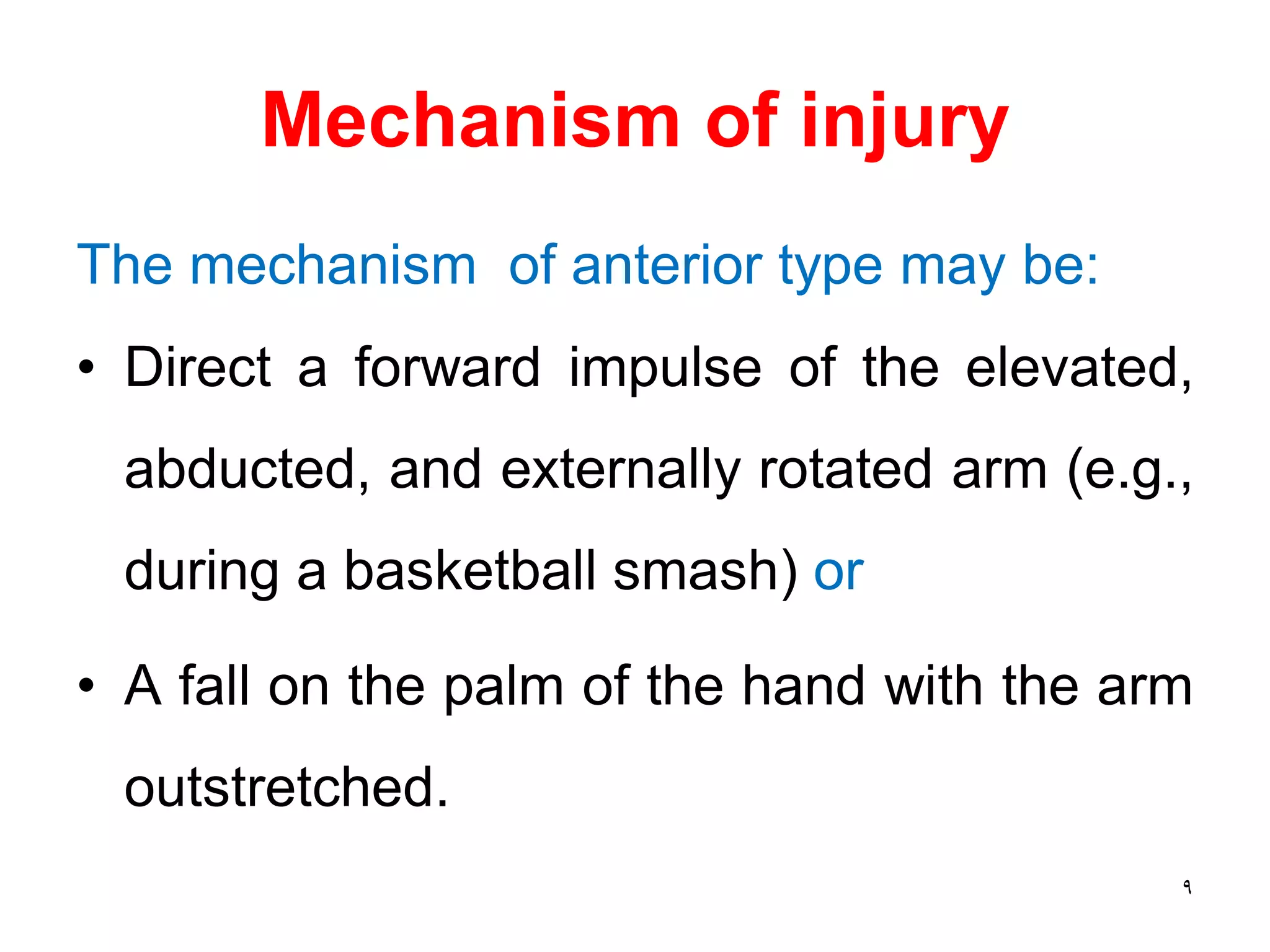 Mechanism of injury
The mechanism of anterior type may be:
• Direct a forward impulse of the elevated,
abducted, and externally rotated arm (e.g.,
during a basketball smash) or
• A fall on the palm of the hand with the arm
outstretched.
9
 