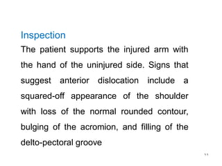 11
Inspection
The patient supports the injured arm with
the hand of the uninjured side. Signs that
suggest anterior dislocation include a
squared-off appearance of the shoulder
with loss of the normal rounded contour,
bulging of the acromion, and filling of the
delto-pectoral groove
 