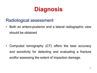 Diagnosis
Radiological assessment
• Both an antero-posterior and a lateral radiographic view
should be obtained
• Computed tomography (CT) offers the best accuracy
and sensitivity for detecting and evaluating a fracture
andfor assessing the extent of impaction damage.
14
 