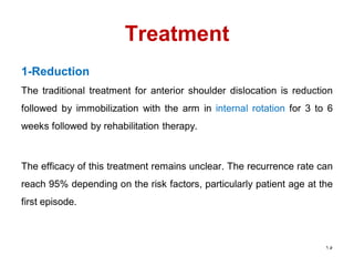 Treatment
1-Reduction
The traditional treatment for anterior shoulder dislocation is reduction
followed by immobilization with the arm in internal rotation for 3 to 6
weeks followed by rehabilitation therapy.
The efficacy of this treatment remains unclear. The recurrence rate can
reach 95% depending on the risk factors, particularly patient age at the
first episode.
15
 