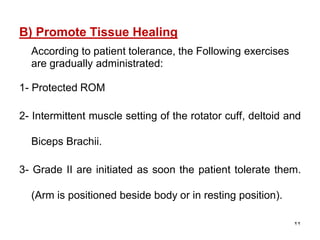 B) Promote Tissue Healing
According to patient tolerance, the Following exercises
are gradually administrated:
1- Protected ROM
2- Intermittent muscle setting of the rotator cuff, deltoid and
Biceps Brachii.
3- Grade II are initiated as soon the patient tolerate them.
(Arm is positioned beside body or in resting position).
22
 