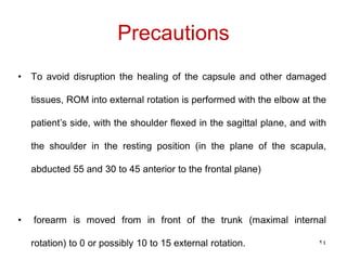 Precautions
• To avoid disruption the healing of the capsule and other damaged
tissues, ROM into external rotation is performed with the elbow at the
patient’s side, with the shoulder flexed in the sagittal plane, and with
the shoulder in the resting position (in the plane of the scapula,
abducted 55 and 30 to 45 anterior to the frontal plane)
• forearm is moved from in front of the trunk (maximal internal
rotation) to 0 or possibly 10 to 15 external rotation. 24
 