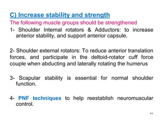 C) Increase stability and strength
The following muscle groups should be strengthened
1- Shoulder Internal rotators & Adductors: to increase
anterior stability, and support anterior capsule.
2- Shoulder external rotators: To reduce anterior translation
forces, and participate in the deltoid-rotator cuff force
couple when abducting and laterally rotating the humerus
3- Scapular stability is essential for normal shoulder
function.
4- PNF techniques to help reestablish neuromuscular
control.
32
 