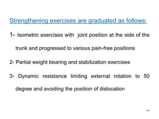 Strengthening exercises are graduated as follows:
1- Isometric exercises with joint position at the side of the
trunk and progressed to various pain-free positions
2- Partial weight bearing and stabilization exercises
3- Dynamic resistance limiting external rotation to 50
degree and avoiding the position of dislocation
33
 