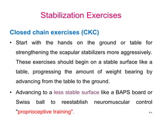 Stabilization Exercises
Closed chain exercises (CKC)
• Start with the hands on the ground or table for
strengthening the scapular stabilizers more aggressively.
These exercises should begin on a stable surface like a
table, progressing the amount of weight bearing by
advancing from the table to the ground.
• Advancing to a less stable surface like a BAPS board or
Swiss ball to reestablish neuromuscular control
"proprioceptive training". 37
 
