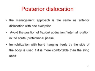 Posterior dislocation
• the management approach is the same as anterior
dislocation with one exception
• Avoid the position of flexion/ adduction / internal rotation
in the acute (protection 0 phase.
• Immobilization with hand hanging freely by the side of
the body is used if it is more comfortable than the sling
used
46
 