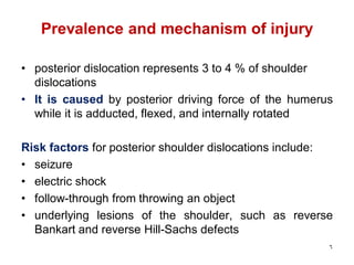 Prevalence and mechanism of injury
• posterior dislocation represents 3 to 4 % of shoulder
dislocations
• It is caused by posterior driving force of the humerus
while it is adducted, flexed, and internally rotated
Risk factors for posterior shoulder dislocations include:
• seizure
• electric shock
• follow-through from throwing an object
• underlying lesions of the shoulder, such as reverse
Bankart and reverse Hill-Sachs defects
6
 