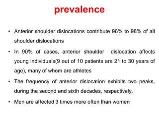 prevalence
• Anterior shoulder dislocations contribute 96% to 98% of all
shoulder dislocations
• In 90% of cases, anterior shoulder dislocation affects
young individuals(9 out of 10 patients are 21 to 30 years of
age), many of whom are athletes
• The frequency of anterior dislocation exhibits two peaks,
during the second and sixth decades, respectively.
• Men are affected 3 times more often than women
 