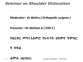 Seminar on Shoulder Dislocation
Moderator፡ Dr Bahiru ( Orthopedic surgeon )
Presenter ፡ Dr Abrham A ( OSR 2 )
ባህርዳር መካነ አዕምሮ የአጥንት ህክምና ትምህር
ት ክፍል
ሐምሌ 18/2011 3/26/2024
shoulder dislocation
1
 