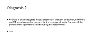Diagnosis ?
• X-ray are is often enough to make a diagnosis of shoulder dislocation, however CT
and MR are often needed to assess for the presence of subtle fractures of the
glenoid rim or ligamentous/tendinous injuries respectively.
• Clinical
 
