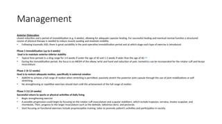 Management
Anterior Dislocation
closed reduction and a period of immobilisation (e.g. 6 weeks), allowing for adequate capsular healing. For successful healing and eventual normal function a structured
course of physical therapy is needed to reduce muscle wasting and maintain mobility.
• Following traumatic ASD, there is great variability in the post-operative immobilisation period and at which stage each type of exercise is introduced.
Phase 1 Immobilisation (up to 6 weeks)
Goal is to maintain anterior-inferior stability
• Typical time periods in a sling range for 3-6 weeks if under the age of 40 and 1-2 weeks if older than the age of 40.[12]
• During the immobilization period, the focus is on AROM of the elbow, wrist and hand and reduction of pain. Isometrics can be incorporated for the rotator cuff and biceps
musculature.
Phase 2 (6-12 weeks)
Goal is to restore adequate motion, specifically in external rotation
• AAROM to achieve a full range of motion when stretching is permitted, passively stretch the posterior joint capsule through the use of joint mobilizations or self-
stretching.
• No strengthening or repetitive exercises should start until the achievement of the full range of motion
Phase 3 (12-24 weeks)
Successful return to sports or physical activities of daily living
• Begin strengthening exercise
• A possible progression could begin by focusing on the rotator cuff musculature and scapular stabilizers, which include trapezius, serratus, levator scapulae, and
rhomboids. Then, progress to the larger musculature such as the deltoids, latissimus dorsi, and pectorals.
• Start focusing on functional exercises include proprioceptive training, tailor to promote patient's activities and participation in society
 
