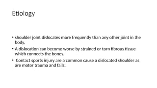 Etiology
• shoulder joint dislocates more frequently than any other joint in the
body.
• A dislocation can become worse by strained or torn fibrous tissue
which connects the bones.
• Contact sports injury are a common cause a dislocated shoulder as
are motor trauma and falls.
 